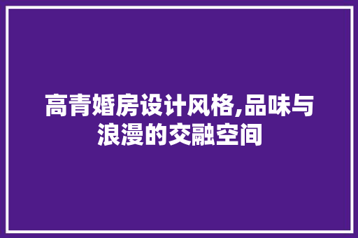 高青婚房设计风格,品味与浪漫的交融空间