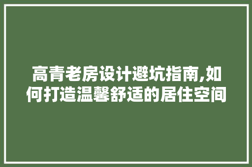 高青老房设计避坑指南,如何打造温馨舒适的居住空间