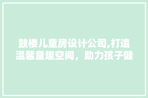 鼓楼儿童房设计公司,打造温馨童趣空间，助力孩子健康成长