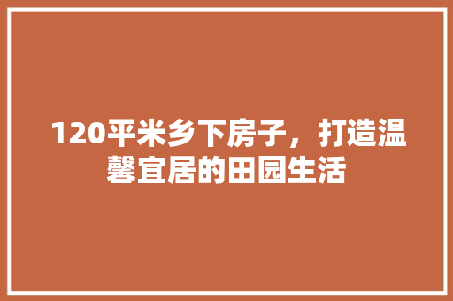 120平米乡下房子，打造温馨宜居的田园生活