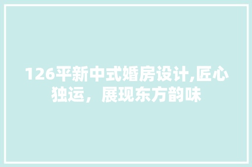 126平新中式婚房设计,匠心独运，展现东方韵味