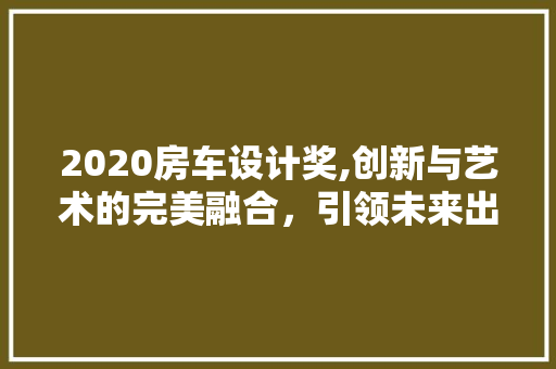 2020房车设计奖,创新与艺术的完美融合，引领未来出行风尚