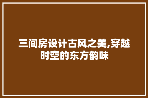 三间房设计古风之美,穿越时空的东方韵味