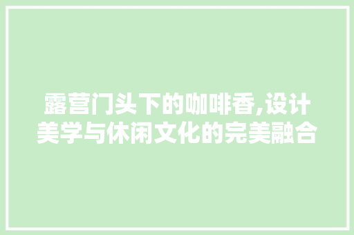 露营门头下的咖啡香,设计美学与休闲文化的完美融合