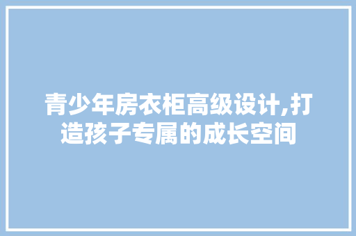 青少年房衣柜高级设计,打造孩子专属的成长空间