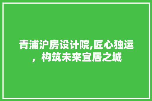 青浦沪房设计院,匠心独运，构筑未来宜居之城