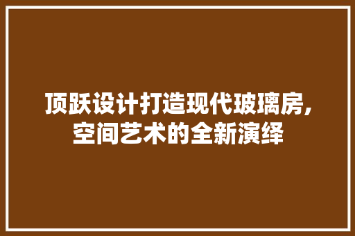 顶跃设计打造现代玻璃房,空间艺术的全新演绎