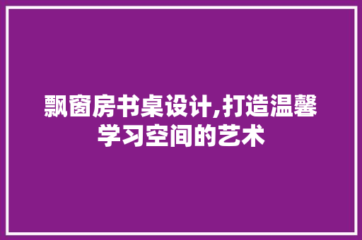 飘窗房书桌设计,打造温馨学习空间的艺术