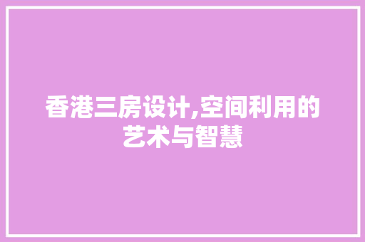 香港三房设计,空间利用的艺术与智慧