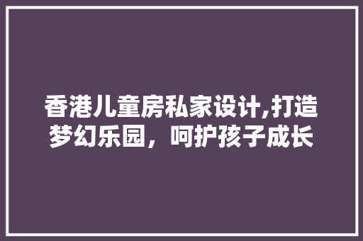 香港儿童房私家设计,打造梦幻乐园，呵护孩子成长