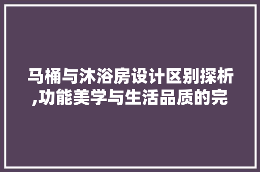 马桶与沐浴房设计区别探析,功能美学与生活品质的完美融合