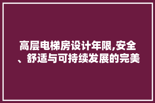 高层电梯房设计年限,安全、舒适与可持续发展的完美融合