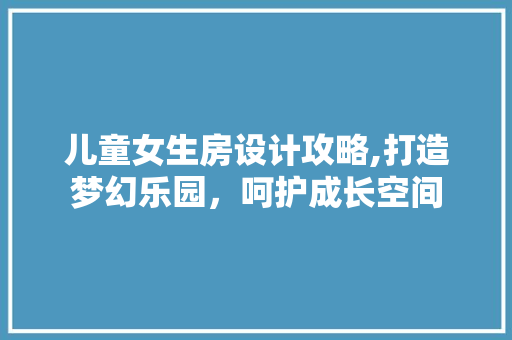 儿童女生房设计攻略,打造梦幻乐园，呵护成长空间