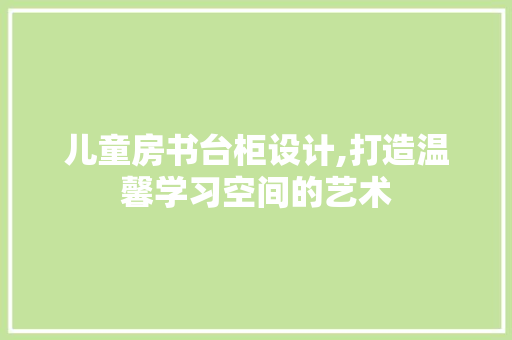 儿童房书台柜设计,打造温馨学习空间的艺术