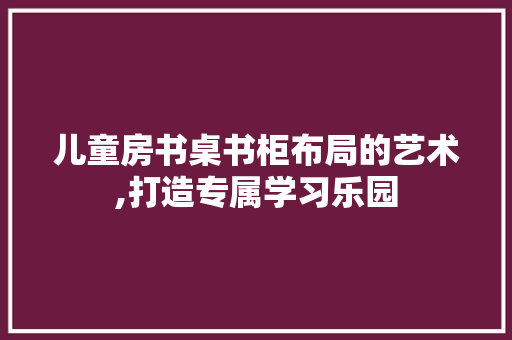 儿童房书桌书柜布局的艺术,打造专属学习乐园