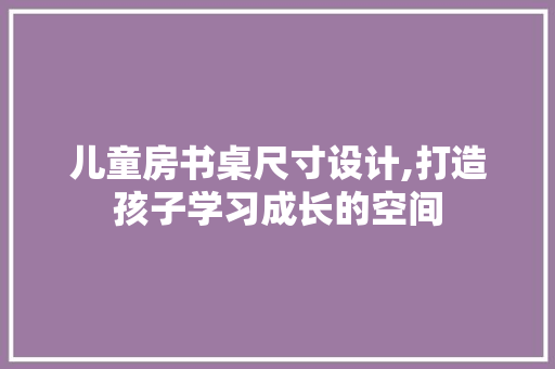 儿童房书桌尺寸设计,打造孩子学习成长的空间