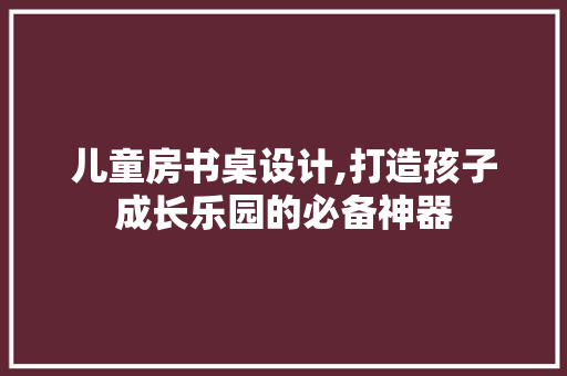 儿童房书桌设计,打造孩子成长乐园的必备神器