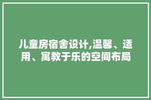 儿童房宿舍设计,温馨、适用、寓教于乐的空间布局