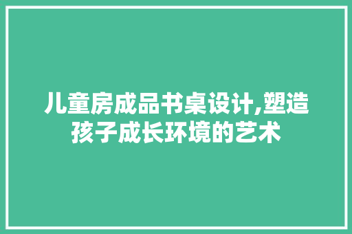儿童房成品书桌设计,塑造孩子成长环境的艺术