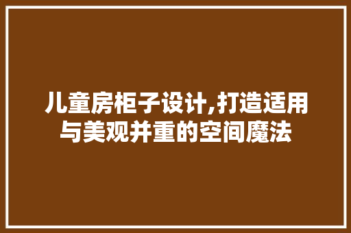 儿童房柜子设计,打造适用与美观并重的空间魔法