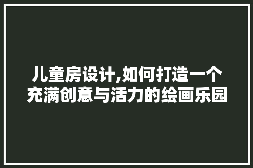 儿童房设计,如何打造一个充满创意与活力的绘画乐园