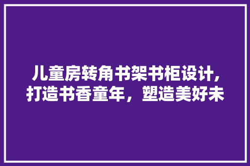 儿童房转角书架书柜设计,打造书香童年，塑造美好未来