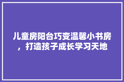 儿童房阳台巧变温馨小书房，打造孩子成长学习天地