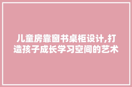 儿童房靠窗书桌柜设计,打造孩子成长学习空间的艺术