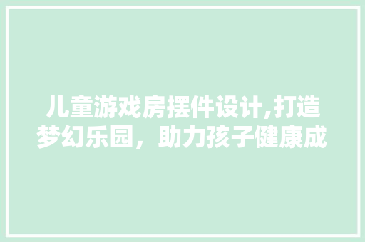 儿童游戏房摆件设计,打造梦幻乐园，助力孩子健康成长