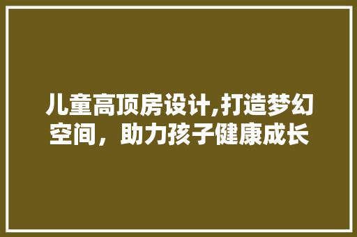 儿童高顶房设计,打造梦幻空间，助力孩子健康成长
