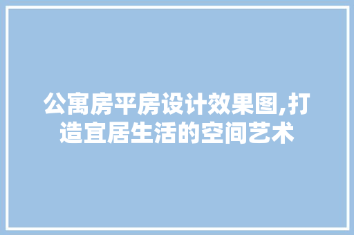 公寓房平房设计效果图,打造宜居生活的空间艺术