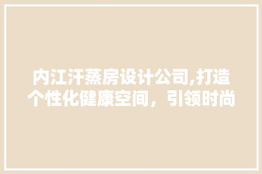 内江汗蒸房设计公司,打造个性化健康空间，引领时尚潮流