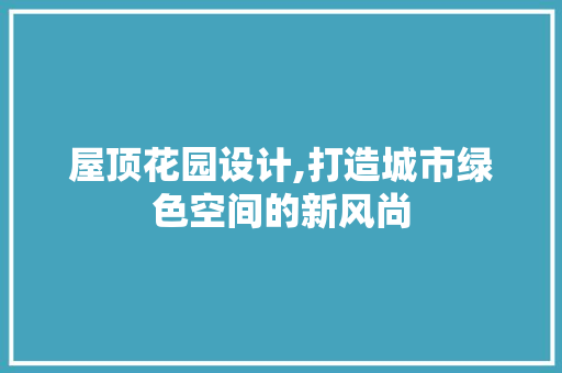屋顶花园设计,打造城市绿色空间的新风尚