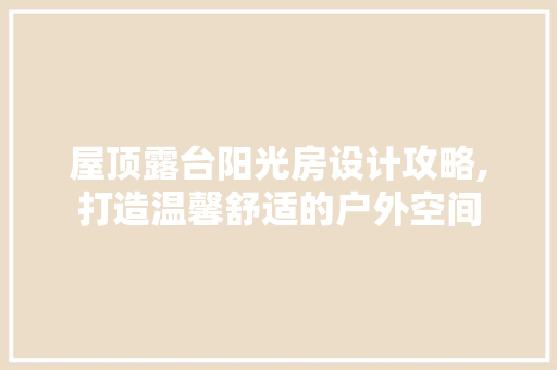 屋顶露台阳光房设计攻略,打造温馨舒适的户外空间