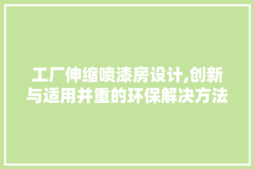 工厂伸缩喷漆房设计,创新与适用并重的环保解决方法