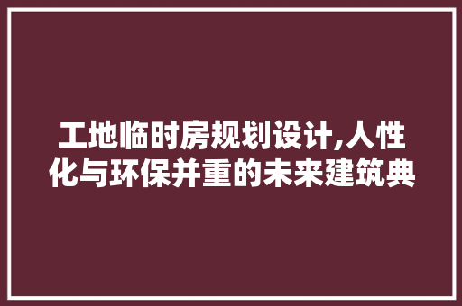 工地临时房规划设计,人性化与环保并重的未来建筑典范