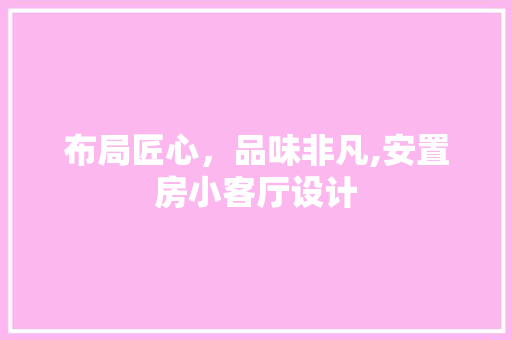 布局匠心，品味非凡,安置房小客厅设计