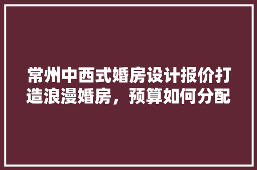 常州中西式婚房设计报价打造浪漫婚房，预算如何分配