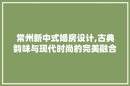 常州新中式婚房设计,古典韵味与现代时尚的完美融合