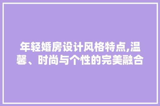 年轻婚房设计风格特点,温馨、时尚与个性的完美融合