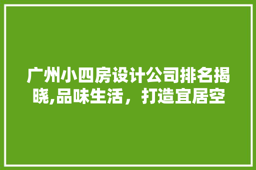广州小四房设计公司排名揭晓,品味生活，打造宜居空间