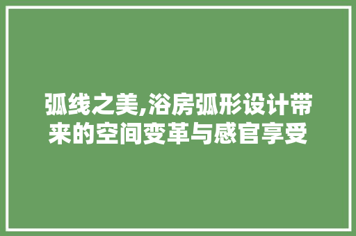 弧线之美,浴房弧形设计带来的空间变革与感官享受