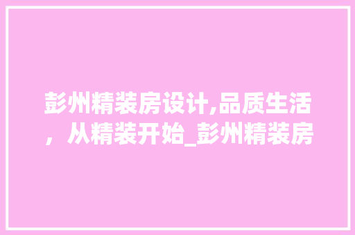 彭州精装房设计,品质生活，从精装开始_彭州精装房设计成本与价值