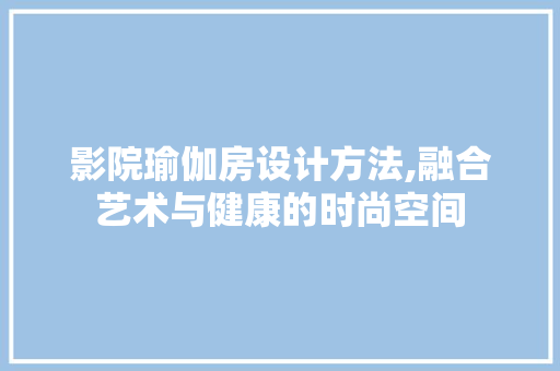 影院瑜伽房设计方法,融合艺术与健康的时尚空间