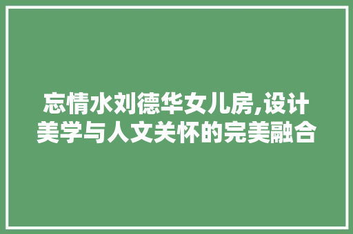 忘情水刘德华女儿房,设计美学与人文关怀的完美融合