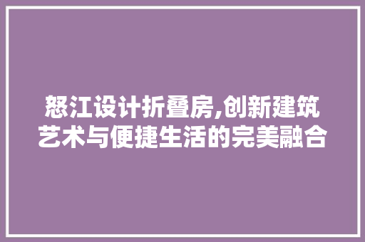 怒江设计折叠房,创新建筑艺术与便捷生活的完美融合