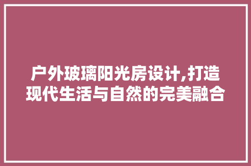 户外玻璃阳光房设计,打造现代生活与自然的完美融合