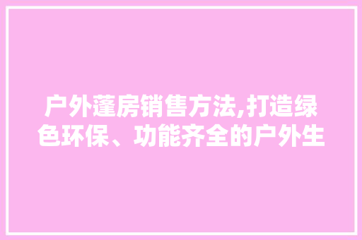 户外蓬房销售方法,打造绿色环保、功能齐全的户外生活新选择