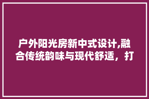 户外阳光房新中式设计,融合传统韵味与现代舒适，打造诗意栖息地