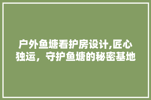 户外鱼塘看护房设计,匠心独运，守护鱼塘的秘密基地